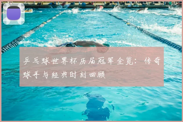 乒乓球世界杯历届冠军全览：传奇球手与经典时刻回顾