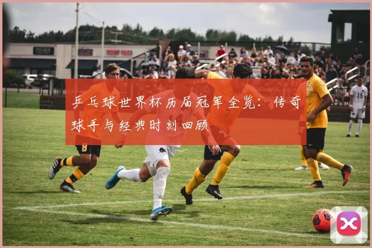 乒乓球世界杯历届冠军全览：传奇球手与经典时刻回顾